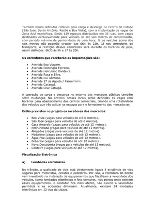 Também foram definidos critérios para carga e descarga no Centro da Cidade
(São José, Santo Antônio, Recife e Boa Vista), com a implantação de vagas de
Zona Azul específicas. Serão 139 espaços distribuídos em 35 ruas, com vagas
destinadas exclusivamente para veículos de até seis metros de comprimento,
com período máximo de permanência de uma hora. Já os veículos acima dos
seis metros não poderão circular das 06h às 22h. Já nos corredores de
transporte, a restrição desses caminhões será durante os horários de pico,
assim definidos: 6h30 às 9h e 17 às 20h.

Os corredores que receberão as implantações são:

        Avenida   Boa Viagem.
        Avenida   Domingos Ferreira.
        Avenida   Herculano Bandeira.
        Avenida   Rosa e Silva.
        Avenida   Rui Barbosa.
        Avenida   17 de Agosto / Parnamirim.
        Avenida   Caxangá.
        Avenida   Cruz Cabugá.

A operação de carga e descarga no entorno dos mercados públicos também
sofre mudanças. No entorno desses locais serão definidas as vagas com
horários para abastecimento dos centros comerciais, criando uma rotatividade
dos veículos que irão utilizar os espaços para o fornecimento das mercadorias.

Estão previstos no projeto os arredores dos mercados:

        Boa Vista (vagas para veículos de até 6 metros).
        São José (vagas para veículos de até 6 metros).
        Casa Amarela (vagas para veículos de até 12 metros).
        Encruzilhada (vagas para veículos de até 12 metros).
        Afogados (vagas para veículos de até 12 metros).
        Madalena (vagas para veículos de até 12 metros).
        Água Fria (vagas para veículos de até 12 metros).
        Beberibe (vagas para veículos de até 12 metros).
        Nova Descoberta (vagas para veículos de até 12 metros).
        Cordeiro (vagas para veículos de até 12 metros).

Fiscalização Eletrônica

a)       Lombadas eletrônicas

No trânsito, a qualidade de vida está diretamente ligada à existência de vias
seguras para motoristas, ciclistas e pedestres. Por isso, a Prefeitura do Recife
vem investindo na instalação de equipamentos que fiscalizam a velocidade dos
veículos, como lombadas eletrônicas e foto sensores. Nos pontos onde existem
esses equipamentos, o condutor fica mais atento, não excede a velocidade
permitida e os acidentes diminuem. Atualmente, existem 24 lombadas
eletrônicas em 12 vias da cidade.
 
