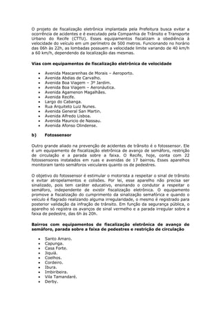 O projeto de fiscalização eletrônica implantada pela Prefeitura busca evitar a
ocorrência de acidentes e é executado pela Companhia de Trânsito e Transporte
Urbano do Recife (CTTU). Esses equipamentos fiscalizam a obediência à
velocidade do veículo em um perímetro de 500 metros. Funcionando no horário
das 06h às 22h, as lombadas possuem a velocidade limite variando de 40 km/h
a 60 km/h, dependendo da localização das mesmas.

Vias com equipamentos de fiscalização eletrônica de velocidade

        Avenida Mascarenhas de Morais – Aeroporto.
        Avenida Abdias de Carvalho.
        Avenida Boa Viagem – 3º Jardim.
        Avenida Boa Viagem – Aeronáutica.
        Avenida Agamenon Magalhães.
        Avenida Recife.
        Largo do Cabanga.
        Rua Arquiteto Luiz Nunes.
        Avenida General San Martin.
        Avenida Alfredo Lisboa.
        Avenida Mauricio de Nassau.
        Avenida Afonso Olindense.

b)       Fotossensor

Outro grande aliado na prevenção de acidentes de trânsito é o fotossensor. Ele
é um equipamento de fiscalização eletrônica de avanço de semáforo, restrição
de circulação e a parada sobre a faixa. O Recife, hoje, conta com 22
fotossensores instalados em ruas e avenidas de 17 bairros. Esses aparelhos
monitoram tanto semáforos veiculares quanto os de pedestres.

O objetivo do fotossensor é estimular o motorista a respeitar o sinal de trânsito
e evitar atropelamentos e colisões. Por lei, esse aparelho não precisa ser
sinalizado, pois tem caráter educativo, ensinando o condutor a respeitar o
semáforo, independente de existir fiscalização eletrônica. O equipamento
promove a fiscalização do cumprimento da sinalização semafórica e quando o
veículo é flagrado realizando alguma irregularidade, o mesmo é registrado para
posterior validação da infração de trânsito. Em função da segurança pública, o
aparelho só registra os avanços de sinal vermelho e a parada irregular sobre a
faixa de pedestre, das 6h às 20h.

Bairros com equipamentos de fiscalização eletrônica de avanço de
semáforo, parada sobre a faixa de pedestres e restrição de circulação

        Santo Amaro.
        Capunga.
        Casa Forte.
        Jiquiá.
        Coelhos.
        Cordeiro.
        Ibura.
        Imbiribeira.
        Vila Tamandaré.
        Derby.
 