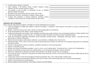 Comidas típicas regionais e nacionais.
       Festas regionais o Boi Bumba, Junina, Ciranda, Cupuaçu, Laranja,
       Guaraná e do leite; nacional carnaval e outras...
       Arte popular o cesto de palha, os brinquedos de pau, os trabalhos
       manuais vendidos nas praças.
       Brincadeiras das noites juninas: pescaria, prisão, pau de sebo...
       Instrumentos folclóricos: sanfoninha e triangulo, cheque-cheque....
       Conhecer tipos populares: o peixeiro, bananeiro, jornaleiro, leiteiro,
                                                                              _______________________________________________________
       cascalheiro e outros (como eles se transformaram nos dias atuais).


PROPOSTA DE ATIVIDADES
(fica a cargo de cada professora explorar a atividade no nível de entendimento da sua turma).
        Conversas dirigidas na rodinha para atender ao objetivo de ampliar o vocabulário. Nesta estaremos motivando as crianças a participarem do
        projeto ativamente.
        Realizar sessões de musicas: para cantar e dançar as músicas pesquisadas e/ou descobertas.
        Sessão da brincadeira de roda, dançar e cantar cantigas de roda.
        Confeccionar brinquedos com sucatas e fazer exposição, ou realizar uma sessão do brincar com os brinquedos folclóricos. Poderá também fazer
        a “dia” do soltar papagaio no pátio da escola; ou a manhã da casinha, brincando com bonecas de pano e panelinha de lata...
        Sessão das brincadeiras esquecidas: amarelinha, chicote queimado, esconde-esconde, manja-pega, cabra-cega, elástico... (convidar uma mãe
        para ensinar as crianças a brincarem)
        Montar murais de pesquisas sobre plantas medicinais e seus benefícios e utilidades; fazer a hora do chá...
        Dramatizar lendas, mitos, contos e fazer uma sessão de poesia (tipo hora do lanche, de cada turma sai um pequeno grupo para ler ou declamar
        uma poesia (saral)).
        Encenar os tipos populares: peixeiro, jornaleiro, cascalheiro, picolezeiro e outros (já esquecidos).
        Encenar o casamento na roça.
        Realizar uma sessão de brincadeiras cantadas: o cravo e a rosa; o seu rei mandou pedir, Terezinha de Jesus, escravo de Jó, bombarqueiro...
        Realizar um lanchinho em classe coletivo de comidas típicas, ou só uma pesquisa de figuras e montar um painel.
        Realizar um campeonato de adivinhas, provérbios, ditos populares com direito a premio (um saco de pipoca)
        Criar a hora do conto e a cada dia vir uma pessoa da criança contar uma lenda, um mito, ou um conto do folclore (tomar cuidado para que não se
        repitam as historias).
        Confeccionar cartazes e listas dos personagens do folclore pesquisados: Saci, Cuca, Cobra-Grande, Curupira, Iara...
        Confeccionar máscaras dos personagens folclóricos para que as crianças saiam caracterizadas após ouvir a historia dos personagens.
        Desfile de trajes folclóricos e de personagens.
        Montar maquete de festas folclóricas: Festa Junina; Carnaval ou do Boi Bumba.
 