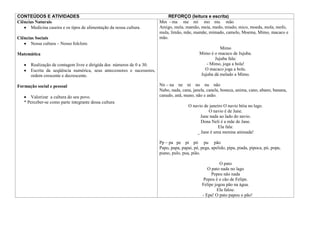 CONTEÚDOS E ATIVIDADES                                                      REFORÇO (leitura e escrita)
Ciências Naturais                                                       Mm - ma me mi mo mu mão
       Medicina caseira e os tipos de alimentação da nossa cultura.     Amigo, mela, mamão, meia, medo, miado, mico, moeda, mola, mofo,
                                                                        mula, limão, mãe, mamãe, mimado, camelo, Moema, Mimo, macaco e
Ciências Sociais                                                        mão.
       Nossa cultura – Nosso folclore.
                                                                                                        Mimo
Matemática                                                                                    Mimo é o macaco de Jujuba.
                                                                                                     Jujuba fala:
       Realização de contagem livre e dirigida dos números de 0 a 30.                            - Mimo, joga a bola!
       Escrita da seqüência numérica, seus antecessores e sucessores,                           O macaco joga a bola.
       ordem crescente e decrescente.                                                         Jujuba dá melado a Mimo.

Formação social e pessoal                                               Nn – na ne ni no nu não
                                                                        Nabo, nada, cana, janela, canela, boneca, anima, cano, abano, banana,
      Valorizar a cultura do seu povo.                                  canudo, anã, mano, não e anão.
   * Perceber-se como parte integrante dessa cultura
                                                                                        O navio de janeiro O navio bóia no lago.
                                                                                                  O navio é de Jane.
                                                                                              Jane nada ao lado do navio.
                                                                                              Dona Neli é a mãe de Jane.
                                                                                                        Ela fala:
                                                                                            _ Jane é uma menina animada!

                                                                        Pp – pa pe pi pó pu pão
                                                                        Papo, papa, papai, pé, pega, apelido, pipa, piada, pipoca, pó, popa,
                                                                        piano, pulo, pua, pião.

                                                                                                         O pato
                                                                                                  O pato nada no lago
                                                                                                    Pepeu não nada
                                                                                                Pepeu é o cão de Felipe.
                                                                                               Felipe jogou pão na água.
                                                                                                       Ela falou:
                                                                                               - Epa! O pato papou o pão!
 