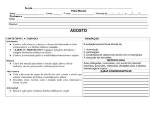 Escola ...........................................................................................................................................................
                                                                                    Plano Mensal
   Série: ______________________ Turma ______ - Turno: __________________ Período de ____/____/____ a ____/_____/______
   Professora: ________________________________________________________________________________________________
  Tema: ______________________________________________________________________________________________________
  ____________________________________________________________________________________________________________
  Objetivo: _____________________________________________________________________________________________________
  ____________________________________________________________________________________________________________
                                                                                AGOSTO
CONTEÚDOS E ATIVIDADES                                                                            AVALIAÇÃO:
Movimento
     Explorar todo o brincar, o dançar e o dramatizar relacionado as datas                       A avaliação será continua através da:
     comemorativas e as famílias silábicas estudadas .
     TRABALHO MOTOR FINO: rasgadura, enfiagem, dobradura e                                       1. observação.
     colagem das famílias silábicas em estudo.                                                   2. participação.
     Explorar a motricidade gráfica e as habilidades motoras finas e amplas.                     3. socialização de saberes (de acordo com a maturação)
                                                                                                 4. execução das atividades.
Musical                                                                                                                 METODOLOGIA
      Usar a arte musical que explora o som das águas: chuva, som de                             Aulas dialogadas, vivenciadas, com auxílio de materiais
      cachoeira, do mar promovendo o relaxamento da turma.                                       concretos, excursões, entrevistas, atividades orais e escritas;
                                                                                                 dramatização e música.
Arte Plástica                                                                                                     DATAS COMEMORARTIVAS
       Toda a decoração do espaço da sala de aula com cartazes e painéis que
       estejam relacionados as leituras vivenciadas pelos alunos.
       Desenhar, pintar, recortar, colar e modelar tendo como referencial a
       leitura e escrita.

Arte teatral
       Buscar a ação teatral voltada às famílias silábicas em estudo.
                                                                                                 _______________________________________________________
 