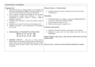 CONTEÚDOS E ATIVIDADES

Linguagem oral                                                       Ciências Naturais e Ciências Sociais
      Favorecer para que as crianças tenham o seu momento de
      falar sobre a importância da VIDA no seu Meio Ambiente, no            Trabalho da área das ciências será desenvolvido através das datas
      seu meio social e cultural, através de suas experiências.             comemorativas
      Criar o momento da história (relacionada ao tema das datas
      comemorativas) contada pela professora, e fazer a Matemática
      interpretação da mesma, levando a criança a elaborar
      perguntas e respostas.                                                TRABALHANDO com a adição e a subtração. PRIMEIRAMENTE
      Trabalhar leitura individual e coletiva das famílias silábicas        no concreto e depois nas continhas armadas.
      em estudo.                                                            Explorar números ordinais 1º ao 9º.
      Explorar cartaz e material visual através da linguagem oral.          Explorar números pares e impares 0 ao 9.
      Trabalhar auto-ditado - para enriquecimento da linguagem
      oral e escrita.                                                Formação social e pessoal

                                                                            Adquirir consciência de respeito com relação ao meio ambiente.
       TRABALHAR A ANALISE DE PALAVRAS COM:                                 Interpretar a água como um bem precioso que não deve ser
                    Rr ra re ri ro ru rão                                   desperdiçado.
                    Ss sa se si so su são                           Compor algumas regras para o bom convívio social através de cartaz
                                                                    (leitura visual).
       LEITURA DIRIGIDA – para que a criança torne-se
       alfabetizada faz-se necessário, leitura, ditado e exploração de
       leitura visual, através de questionamentos para que o aluno
       assimile de forma coerente e eficaz a todo contexto da serie Dever de casa – Leitura e escrita das famílias silábicas em estudo.
       em questão.
 