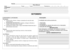 Escola ...........................................................................................................................................................
                                                                                    Plano Mensal
   Série: ______________________ Turma ______ - Turno: __________________ Período de ____/____/____ a ____/_____/______
   Professora: ________________________________________________________________________________________________
  Tema: ______________________________________________________________________________________________________
  ____________________________________________________________________________________________________________
  Objetivo: _____________________________________________________________________________________________________
  ____________________________________________________________________________________________________________
                                                                            SETEMBRO
CONTEÚDOS E ATIVIDADES                                                                            AVALIAÇÃO:
Movimento
     Explorar todo o brincar, o dançar o dramatizar do tema das datas                            A avaliação será continua através da:
     comemorativas.
     TRABALHO MOTOR FINO: rasgadura, enfiagem, dobradura e                                       1. observação.
     colagem relacionada sempre a leitura.                                                       2. participação.
     Exploração da relação corpo e espaço (lateralidade fundamental para o                       3. socialização de saberes (de acordo com a maturação)
     aprimoramento da escrita).                                                                  4. execução das atividades.
                                                                                                                        METODOLOGIA
Musical                                                                                          Aulas dialogadas, vivenciadas, com auxílio de materiais
      Explorar toda a parte musical que envolva o tema das datas                                 concretos, excursões, entrevistas, atividades orais e escritas;
      comemorativas.                                                                             dramatização e música.
                                                                                                                  DATAS COMEMORARTIVAS
Arte Plástica
       Toda a decoração do espaço da sala de aula com cartazes, painéis que
       envolvam o tema das datas comemorativas e famílias silábicas em
       estudos (todos os dias explorar os cartazes, para o aprimoramento da
       leitura e escrita).
       Explorar desenhos, pinturas, recortes e colagens que envolvam os temas
       em estudo. .
Arte teatral
                                                                                  _______________________________________________________
       Buscar a ação teatral relacionada aos temas em estudo.
       Realizar a caracterização das crianças conforme a escolha da ação teatral.
 