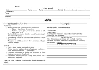 Escola ...........................................................................................................................................................
                                                                                    Plano Mensal
   Série: ______________________ Turma ______ - Turno: __________________ Período de ____/____/____ a ____/_____/______
   Professora: ________________________________________________________________________________________________
  Tema: ______________________________________________________________________________________________________
  ____________________________________________________________________________________________________________
  Objetivo: _____________________________________________________________________________________________________
  ____________________________________________________________________________________________________________
                                                                                   ABRIL
     CONTEÚDOS E ATIVIDADES                                                                                         AVALIAÇÃO:
Movimento
     Reproduzir através de jogos imitativos os movimentos:                              A avaliação será continua através da:
         - Páscoa – do coelhinho, do peixinho....
         - Indígena – caça, pesca, nadar no rio, dormir na rede,                        1. observação.
             tomar banho no rio...                                                      2. participação.
     Exploração dos movimentos das mãos na modelagem com argila                         3. socialização de saberes (de acordo com a maturação)
     dos utensílios Indígenas.                                                          4. execução das atividades.
     Exploração do controle de freio: correr e ao sinal fazer o uso do                                         METODOLOGIA
     freio corporal.                                                                    Aulas dialogadas, vivenciadas, com auxílio de materiais
     Percepção das habilidades motoras finas: perfuração, enfiagem,                     concretos, excursões, entrevistas, atividades orais e escritas;
     colagem, rasgadura.                                                                dramatização e música.
                                                                                                         DATAS COMEMORARTIVAS
Musical
      Ouvir e dançar musicas relacionada aos temas:
      Páscoa: coelhinho da páscoa, dona coelha, a casa da coelhinha...
      Índio: A indiazinha Iracema, 1,2,3 indiozinhos...
       Aprender coreografias de musicas que envolvam os ritmos
      indígenas (usar tambor, chocalhos...)
      Descobrir os sons indígenas que o corpo pode produzir com a
      boca, com os pés e mãos.
                                                                                        _______________________________________________________
Dever de casa – Leitura e escrita das famílias silábicas em
estudo.
 