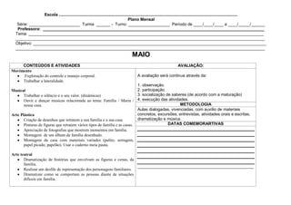 Escola ...........................................................................................................................................................
                                                                                    Plano Mensal
   Série: ______________________ Turma ______ - Turno: __________________ Período de ____/____/____ a ____/_____/______
   Professora: ________________________________________________________________________________________________
  Tema: ______________________________________________________________________________________________________
  ____________________________________________________________________________________________________________
  Objetivo: _____________________________________________________________________________________________________
  ____________________________________________________________________________________________________________
                                                                                    MAIO
     CONTEÚDOS E ATIVIDADES                                                                                         AVALIAÇÃO:
Movimento
     .Exploração do controle e manejo corporal.                                         A avaliação será continua através da:
     Trabalhar a lateralidade.
                                                                            1. observação.
Musical                                                                     2. participação.
       Trabalhar o silêncio e o seu valor. (dinâmicas)                      3. socialização de saberes (de acordo com a maturação)
       Ouvir e dançar musicas relacionada ao tema: Família / Maria / 4. execução das atividades.
       nossa casa.                                                                                 METODOLOGIA
                                                                            Aulas dialogadas, vivenciadas, com auxílio de materiais
Arte Plástica                                                               concretos, excursões, entrevistas, atividades orais e escritas;
       Criação de desenhos que retratem a sua família e a sua casa          dramatização e música.
       Pinturas de figuras que retratem vários tipos de família e as casas.                  DATAS COMEMORARTIVAS
       Apreciação de fotografias que mostrem momentos em família.
       Montagem de um álbum de família desenhado.
       Montagem da casa com materiais variados (palito, serragem,
       papel picado, papelão). Usar o caderno meia pauta.

Arte teatral
       Dramatização de histórias que envolvam as figuras e cenas, da
       família.
                                                                        _______________________________________________________
       Realizar um desfile de representação dos personagens familiares.
       Dramatizar como se comportam as pessoas diante de situações
       difíceis em família.
 