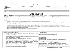 Escola ...........................................................................................................................................................
                                                                                    Plano Mensal
   Série: ______________________ Turma ______ - Turno: __________________ Período de ____/____/____ a ____/_____/______
   Professora: ________________________________________________________________________________________________
  Tema: ______________________________________________________________________________________________________
  ____________________________________________________________________________________________________________
  Objetivo: _____________________________________________________________________________________________________
  ____________________________________________________________________________________________________________
                                                                         JUNHO/JULHO
  JUSTIFICATIVA: Com o objetivo de fazer o resgate sócio cultural de nossas crenças e costumes regionais, e de nosso pais, que se confundem como um todo em
  função do grande abertura de informação que acontece nos dias atuais. È fundamental manter a história, as crenças que refletem e se revelam de varias maneiras na
  sociedade em que vivemos, sem esquecer de particularizar, enfatizando o folclore regional.

  OBJETIVOS:
       Ampliar o desenvolvimento da criança em todos os aspectos: motor amplo e fino; cognitivo; social e afetivo.
       Proporcionar a criança a ampliação do seu conhecimento de mundo com relação ao meio social em que ela vive, dando a ela oportunidade de conhecer (ou
       resgatar) a cultura de sua terra.
       Interar a criança da importância do folclore que foi trazido de outros lugares para o desenvolvimento da cultura do nosso país, e da nossa região.
       Conhecer lendas, mitos, musicas, brinquedos, brincadeiras, poesias, trava-lingua, ditos populares, comidas típicas, festas populares e advinhas. Formando
       assim o conceito do folclore em sua concreticidade.
       Participar ativamente das atividades propostas e da culminância do projeto.


CONTEÚDOS EXPLORADOS                                                                              AVALIAÇÃO:
    Lendas, mitos, contos, histórias, personagens folclóricos, causos,
    crendices, supertições...                                                                    A avaliação será continua através da:
    Trava-lingua, poesias, advinhas, quadrinhas populares, rimas, desafios,
    ditos populares, ditos populares...                                                          1. observação.
    Musicas de ninar, de roda, de dançar em festas especiais...                                  2. participação.
    Brincadeiras cantadas (o seu rei mandou pedir, o cravo brigou com a                          3. socialização de saberes (de acordo com a maturação)
    rosa, Terezinha...), dramatizadas e jogos (macaca, chicote queimado,                         4. execução das atividades.
    pular corda, melancia, boca de forno, cemitério, anelzinho,...)                                                     METODOLOGIA
    Brinquedos: cavalo de pau, pé de lata, bilboquê, curica, papagaio, peteca                    Aulas dialogadas, vivenciadas, com auxílio de materiais
    de barro cozido, bola de meia, balão de papel e outros...                                    concretos, excursões, entrevistas, atividades orais e escritas;
    Medicina caseira: chá, folhas, paus, sementes...                                             dramatização e música.
                                                                                                                  DATAS COMEMORARTIVAS
 