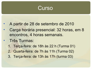 Curso  A partir de 28 de setembro de 2010 Carga horária presencial: 32 horas, em 8 encontros, 4 horas semanais. Três Turmas: Terça-feira: de 18h às 22 h (Turma 01)‏ Quarta-feira: de 7h às 11h (Turma 02)‏ Terça-feira: de 13h às 17h (turma 03)  
