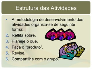 Estrutura das Atividades A metodologia de desenvolvimento das atividades organiza-se de seguinte forma: Reflita sobre. Planeje o que. Faça o “produto”. Revise. Compartilhe com o grupo.  