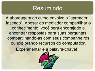 Resumindo A abordagem do curso envolve o “aprender fazendo”. Apesar do mediador compartilhar o conhecimento, você será encorajado a encontrar respostas para suas perguntas, compartilhando-as com seus companheiros ou explorando recursos do computador. Experimentar é a palavra-chave! 