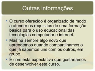 Outras informações O curso oferecido é organizado de modo a atender os requisitos de uma formação básica para o uso educacional das tecnologias computador e internet. Mas há sempre algo novo que aprendemos quando compartilhamos o que já sabemos uns com os outros, em grupo. É com esta expectativa que gostaríamos de desenvolver este curso. 