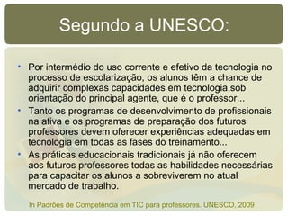 Segundo a UNESCO: Por intermédio do uso corrente e efetivo da tecnologia no processo de escolarização, os alunos têm a chance de adquirir complexas capacidades em tecnologia,sob orientação do principal agente, que é o professor... Tanto os programas de desenvolvimento de profissionais na ativa e os programas de preparação dos futuros professores devem oferecer experiências adequadas em tecnologia em todas as fases do treinamento...  As práticas educacionais tradicionais já não oferecem aos futuros professores todas as habilidades necessárias para capacitar os alunos a sobreviverem no atual mercado de trabalho. In Padrões de Competência em TIC para professores. UNESCO, 2009 
