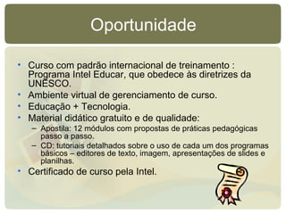 Oportunidade Curso com padrão internacional de treinamento : Programa Intel Educar, que obedece às diretrizes da UNESCO. Ambiente virtual de gerenciamento de curso.  Educação + Tecnologia. Material didático gratuito e de qualidade:  Apostila: 12 módulos com propostas de práticas pedagógicas passo a passo. CD: tutoriais detalhados sobre o uso de cada um dos programas básicos – editores de texto, imagem, apresentações de slides e planilhas. Certificado de curso pela Intel. 