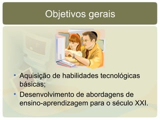 Objetivos gerais Aquisição de habilidades tecnológicas básicas; Desenvolvimento de abordagens de ensino-aprendizagem para o século XXI. 