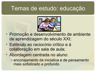 Temas de estudo: educação Promoção e desenvolvimento de ambiente de aprendizagem do século XXI; Estímulo ao raciocínio crítico e à colaboração em sala de aula; Abordagem centrada no aluno:  encorajamento da iniciativa e de pensamento mais sofisticado e profundo. 
