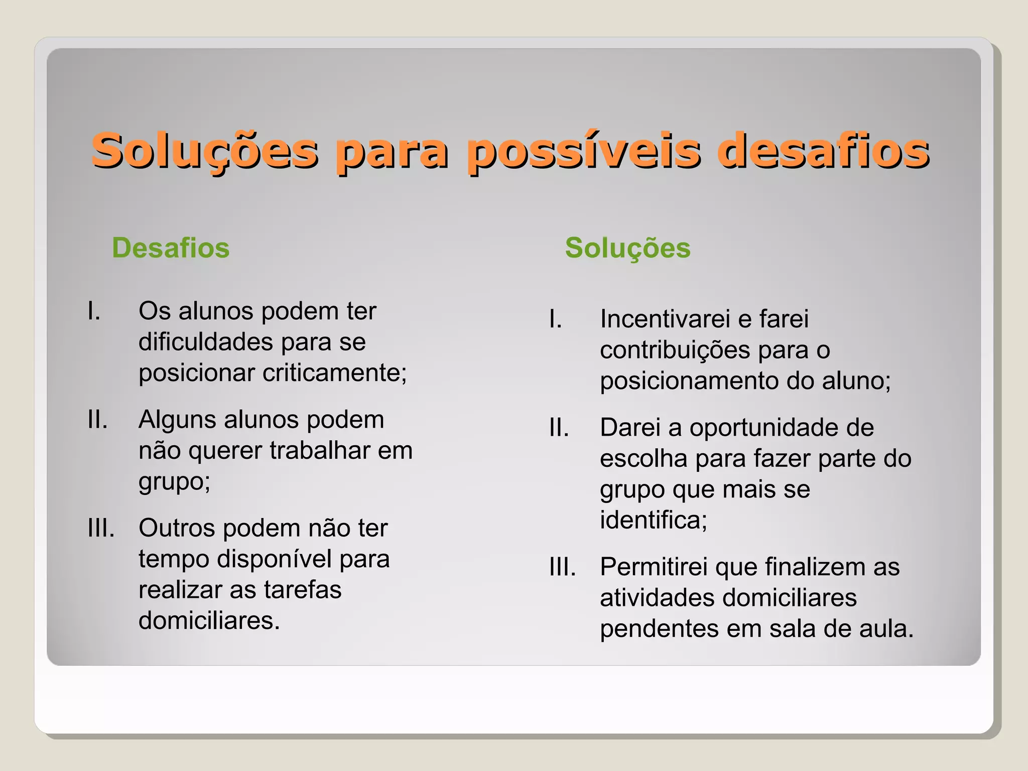 Soluções para possíveis desafios

      Desafios                         Soluções

I.     Os alunos podem ter        I.     Incentivarei e farei
       dificuldades para se              contribuições para o
       posicionar criticamente;          posicionamento do aluno;
II.    Alguns alunos podem        II.    Darei a oportunidade de
       não querer trabalhar em           escolha para fazer parte do
       grupo;                            grupo que mais se
III. Outros podem não ter                identifica;
     tempo disponível para        III. Permitirei que finalizem as
     realizar as tarefas               atividades domiciliares
     domiciliares.                     pendentes em sala de aula.
 