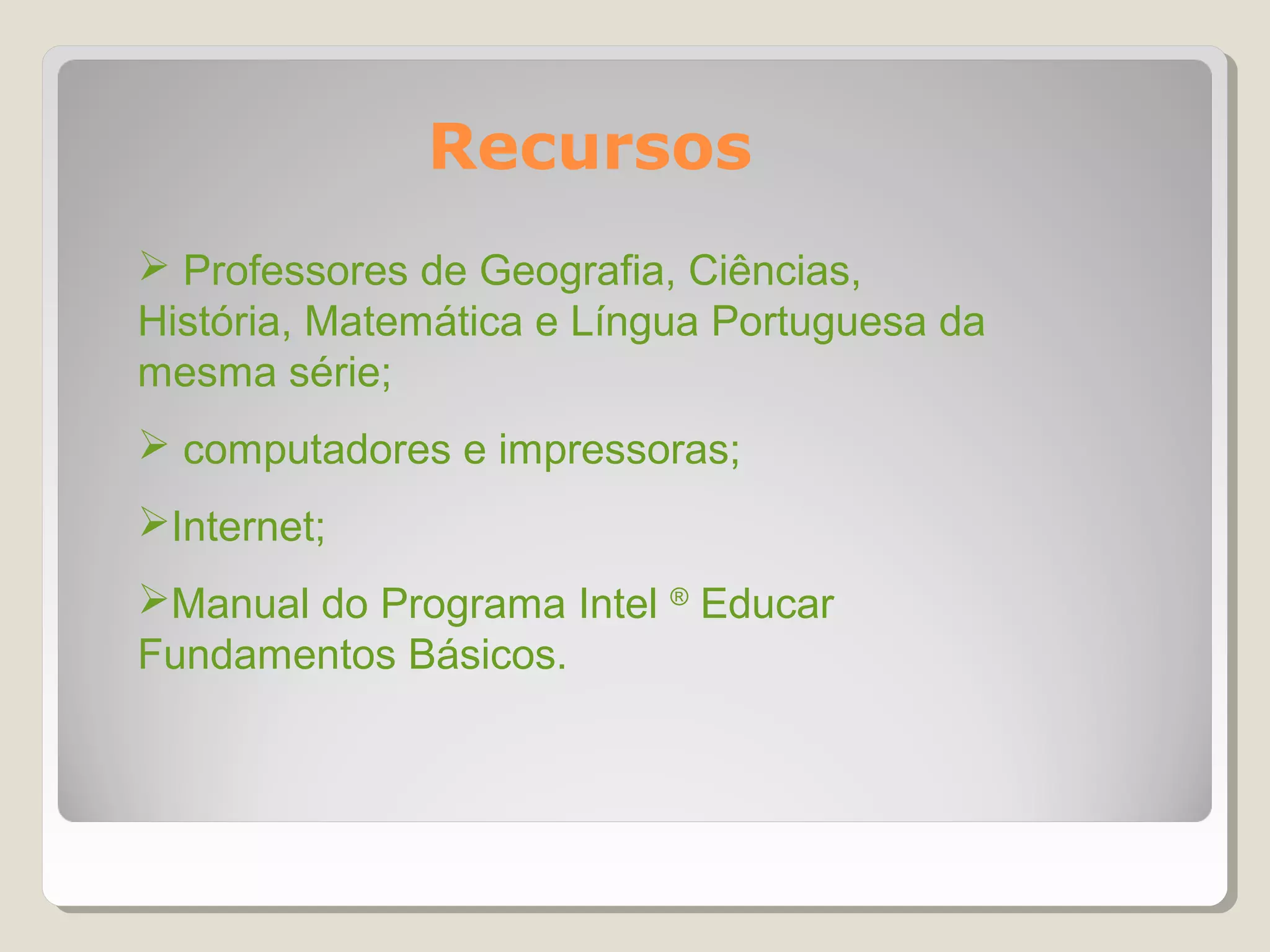 Recursos
 Professores de Geografia, Ciências,
História, Matemática e Língua Portuguesa da
mesma série;
 computadores e impressoras;
Internet;
Manual do Programa Intel ® Educar
Fundamentos Básicos.
 