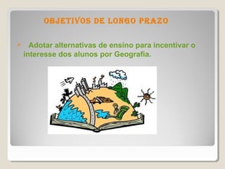 objetivos de longo Prazo

     Adotar alternativas de ensino para incentivar o
    interesse dos alunos por Geografia.
 