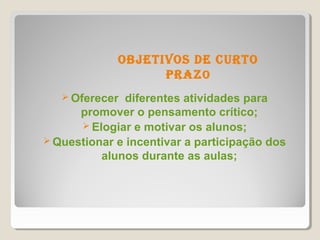 objetivos de CUrto
                   Praz o
    Oferecer  diferentes atividades para
      promover o pensamento crítico;
       Elogiar e motivar os alunos;
 Questionar e incentivar a participação dos
          alunos durante as aulas;
 