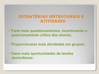 estratÉgias instrUCionais e
              atividades

 Farei
      mais questionamentos, incentivando o
 posicionamento crítico dos alunos;

 Proporcionarei   mais atividades em grupos;

 Darei
      mais oportunidades de tarefas
 domiciliares;
 