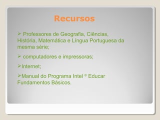 Recursos
 Professores de Geografia, Ciências,
História, Matemática e Língua Portuguesa da
mesma série;
 computadores e impressoras;
Internet;
Manual do Programa Intel ® Educar
Fundamentos Básicos.
 