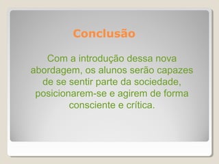 Conclusão

   Com a introdução dessa nova
abordagem, os alunos serão capazes
  de se sentir parte da sociedade,
 posicionarem-se e agirem de forma
         consciente e crítica.
 