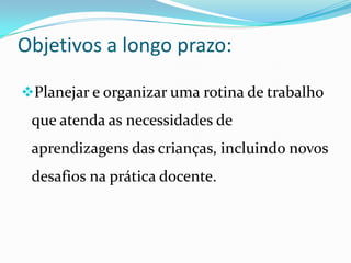 Objetivos a longo prazo:

Planejar e organizar uma rotina de trabalho
 que atenda as necessidades de
 aprendizagens das crianças, incluindo novos
 desafios na prática docente.
 