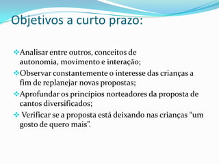 Objetivos a curto prazo:

Analisar entre outros, conceitos de
 autonomia, movimento e interação;
Observar constantemente o interesse das crianças a
 fim de replanejar novas propostas;
Aprofundar os princípios norteadores da proposta de
 cantos diversificados;
 Verificar se a proposta está deixando nas crianças “um
 gosto de quero mais”.
 