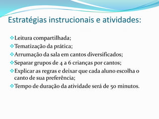 Estratégias instrucionais e atividades:
Leitura compartilhada;
Tematização da prática;
Arrumação da sala em cantos diversificados;
Separar grupos de 4 a 6 crianças por cantos;
Explicar as regras e deixar que cada aluno escolha o
 canto de sua preferência;
Tempo de duração da atividade será de 50 minutos.
 