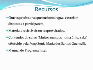 Recursos
Outros professores que ensinem regras e estejam
 dispostos a participarem.

Materiais recicláveis ou reaproveitados.

Conteúdos do curso “Muitos mundos numa única sala”,
 oferecido pela Pcnp Sonia Maria dos Santos Guernelli.

Manual do Programa Intel.
 