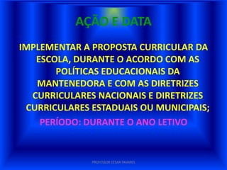 AÇÃO E DATA
IMPLEMENTAR A PROPOSTA CURRICULAR DA
   ESCOLA, DURANTE O ACORDO COM AS
       POLÍTICAS EDUCACIONAIS DA
   MANTENEDORA E COM AS DIRETRIZES
  CURRICULARES NACIONAIS E DIRETRIZES
 CURRICULARES ESTADUAIS OU MUNICIPAIS;
    PERÍODO: DURANTE O ANO LETIVO


              PROFESSOR CÉSAR TAVARES
 