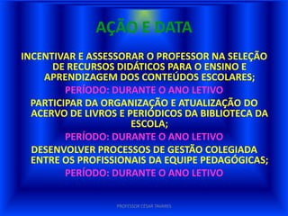 AÇÃO E DATA
INCENTIVAR E ASSESSORAR O PROFESSOR NA SELEÇÃO
      DE RECURSOS DIDÁTICOS PARA O ENSINO E
    APRENDIZAGEM DOS CONTEÚDOS ESCOLARES;
         PERÍODO: DURANTE O ANO LETIVO
  PARTICIPAR DA ORGANIZAÇÃO E ATUALIZAÇÃO DO
  ACERVO DE LIVROS E PERIÓDICOS DA BIBLIOTECA DA
                      ESCOLA;
         PERÍODO: DURANTE O ANO LETIVO
  DESENVOLVER PROCESSOS DE GESTÃO COLEGIADA
  ENTRE OS PROFISSIONAIS DA EQUIPE PEDAGÓGICAS;
         PERÍODO: DURANTE O ANO LETIVO

                  PROFESSOR CÉSAR TAVARES
 