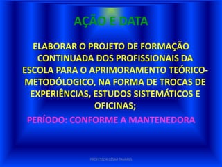 AÇÃO E DATA
   ELABORAR O PROJETO DE FORMAÇÃO
    CONTINUADA DOS PROFISSIONAIS DA
ESCOLA PARA O APRIMORAMENTO TEÓRICO-
METODÓLOGICO, NA FORMA DE TROCAS DE
  EXPERIÊNCIAS, ESTUDOS SISTEMÁTICOS E
                OFICINAS;
 PERÍODO: CONFORME A MANTENEDORA


             PROFESSOR CÉSAR TAVARES
 
