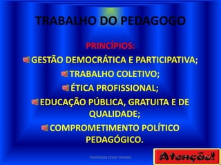 TRABALHO DO PEDAGOGO
            PRINCÍPIOS:
GESTÃO DEMOCRÁTICA E PARTICIPATIVA;
        TRABALHO COLETIVO;
        ÉTICA PROFISSIONAL;
  EDUCAÇÃO PÚBLICA, GRATUITA E DE
             QUALIDADE;
    COMPROMETIMENTO POLÍTICO
            PEDAGÓGICO.
            PROFESSOR CÉSAR TAVARES
 