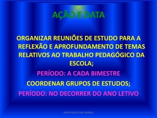 AÇÃO E DATA

ORGANIZAR REUNIÕES DE ESTUDO PARA A
REFLEXÃO E APROFUNDAMENTO DE TEMAS
RELATIVOS AO TRABALHO PEDAGÓGICO DA
                ESCOLA;
      PERÍODO: A CADA BIMESTRE
  COORDENAR GRUPOS DE ESTUDOS;
PERÍODO: NO DECORRER DO ANO LETIVO

            PROFESSOR CÉSAR TAVARES
 