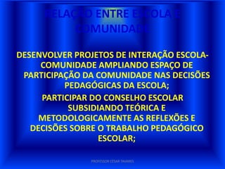 RELAÇÃO ENTRE ESCOLA E
          COMUNIDADE

DESENVOLVER PROJETOS DE INTERAÇÃO ESCOLA-
     COMUNIDADE AMPLIANDO ESPAÇO DE
 PARTICIPAÇÃO DA COMUNIDADE NAS DECISÕES
          PEDAGÓGICAS DA ESCOLA;
     PARTICIPAR DO CONSELHO ESCOLAR
           SUBSIDIANDO TEÓRICA E
     METODOLOGICAMENTE AS REFLEXÕES E
   DECISÕES SOBRE O TRABALHO PEDAGÓGICO
                  ESCOLAR;

               PROFESSOR CÉSAR TAVARES
 
