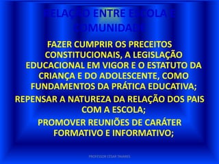 RELAÇÃO ENTRE ESCOLA E
          COMUNIDADE
       FAZER CUMPRIR OS PRECEITOS
      CONSTITUCIONAIS, A LEGISLAÇÃO
  EDUCACIONAL EM VIGOR E O ESTATUTO DA
     CRIANÇA E DO ADOLESCENTE, COMO
   FUNDAMENTOS DA PRÁTICA EDUCATIVA;
REPENSAR A NATUREZA DA RELAÇÃO DOS PAIS
              COM A ESCOLA;
    PROMOVER REUNIÕES DE CARÁTER
        FORMATIVO E INFORMATIVO;

               PROFESSOR CÉSAR TAVARES
 