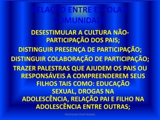 RELAÇÃO ENTRE ESCOLA E
          COMUNIDADE
       DESESTIMULAR A CULTURA NÃO-
           PARTICIPAÇÃO DOS PAIS;
  DISTINGUIR PRESENÇA DE PARTICIPAÇÃO;
DISTINGUIR COLABORAÇÃO DE PARTICIPAÇÃO;
TRAZER PALESTRAS QUE AJUDEM OS PAIS OU
   RESPONSÁVEIS A COMPREENDEREM SEUS
    FILHOS TAIS COMO: EDUCAÇÃO SEXUAL,
  DROGAS NA ADOLESCÊNCIA, RELAÇÃO PAI E
   FILHO NA ADOLESCÊNCIA ENTRE OUTRAS;
               PROFESSOR CÉSAR TAVARES
 