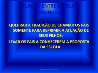 RELAÇÃO ENTRE ESCOLA E
         COMUNIDADE

QUEBRAR A TRADIÇÃO DE CHAMAR OS PAIS
  SOMENTE PARA REPRIMIR A ATUAÇÃO DE
               SEUS FILHOS;
LEVAR OS PAIS A CONHECEREM A PROPOSTA
                DA ESCOLA.




              PROFESSOR CÉSAR TAVARES
 