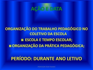 AÇÃO E DATA


ORGANIZAÇÃO DO TRABALHO PEDAGÓGICO NO
           COLETIVO DA ESCOLA
         ESCOLA E TEMPO ESCOLAR;
   ORGANIZAÇÃO DA PRÁTICA PEDAGÓGICA;


  PERÍODO: DURANTE ANO LETIVO
              PROFESSOR CÉSAR TAVARES
 
