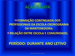 AÇÃO E DATA

     FORMAÇÃO CONTINUADA DOS
PROFISSIONAIS DA ESCOLA CRONOGRAMA
         DA MANTENEDORA;
RELAÇÃO ENTRE ESCOLA E COMUNIDADE;


PERÍODO: DURANTE ANO LETIVO

            PROFESSOR CÉSAR TAVARES
 