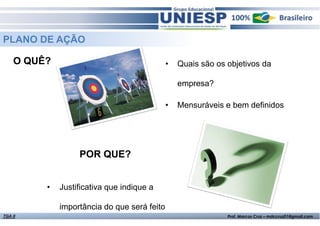 Fund. de Administração - Prof.ª Rosangela AlvesTGA II Prof. Marcos Cruz – mdccruz01@gmail.com
O QUÊ? • Quais são os objetivos da
empresa?
• Mensuráveis e bem definidos
PLANO DE AÇÃO
• Justificativa que indique a
importância do que será feito
POR QUE?
 