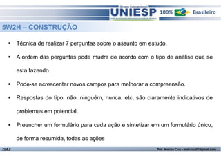 Fund. de Administração - Prof.ª Rosangela Alves
5W2H – CONSTRUÇÃO
Técnica de realizar 7 perguntas sobre o assunto em estudo.
A ordem das perguntas pode mudra de acordo com o tipo de análise que se
esta fazendo.
Pode-se acrescentar novos campos para melhorar a compreensão.
Respostas do tipo: não, ninguém, nunca, etc, são claramente indicativos de
problemas em potencial.
Preencher um formulário para cada ação e sintetizar em um formulário único,
de forma resumida, todas as ações
TGA II Prof. Marcos Cruz – mdccruz01@gmail.com
 