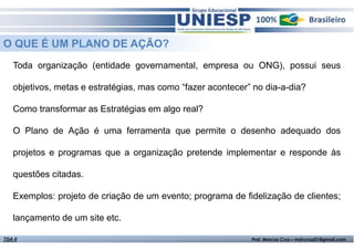 O QUE É UM PLANO DE AÇÃO?
Toda organização (entidade governamental, empresa ou ONG), possui seus
objetivos, metas e estratégias, mas como “fazer acontecer” no dia-a-dia?
Como transformar as Estratégias em algo real?
O Plano de Ação é uma ferramenta que permite o desenho adequado dos
projetos e programas que a organização pretende implementar e responde às
questões citadas.
Exemplos: projeto de criação de um evento; programa de fidelização de clientes;
lançamento de um site etc.
TGA II

Fund. de Administração - Prof.ª Rosangela Alves

Prof. Marcos Cruz – mdccruz01@gmail.com

 