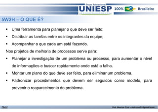 5W2H – O QUE É?
Uma ferramenta para planejar o que deve ser feito;
Distribuir as tarefas entre os integrantes da equipe;
Acompanhar o que cada um está fazendo.
Nos projetos de melhoria de processos serve para:
Planejar a investigação de um problema ou processo, para aumentar o nível
de informações e buscar rapidamente onde está a falha.
Montar um plano do que deve ser feito, para eliminar um problema.
Padronizar procedimentos que devem ser seguidos como modelo, para
prevenir o reaparecimento do problema.

TGA II

Fund. de Administração - Prof.ª Rosangela Alves

Prof. Marcos Cruz – mdccruz01@gmail.com

 