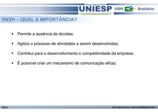 5W2H – QUAL A IMPORTÂNCIA?
Permite a ausência de dúvidas;
Agiliza o processo de atividades a serem desenvolvidas;
Contribui para o desenvolvimento e competitividade da empresa;
É possível criar um mecanismo de comunicação eficaz.

TGA II

Fund. de Administração - Prof.ª Rosangela Alves

Prof. Marcos Cruz – mdccruz01@gmail.com

 