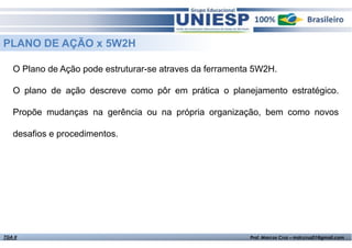 PLANO DE AÇÃO x 5W2H
O Plano de Ação pode estruturar-se atraves da ferramenta 5W2H.
O plano de ação descreve como pôr em prática o planejamento estratégico.
Propõe mudanças na gerência ou na própria organização, bem como novos
desafios e procedimentos.

TGA II

Fund. de Administração - Prof.ª Rosangela Alves

Prof. Marcos Cruz – mdccruz01@gmail.com

 