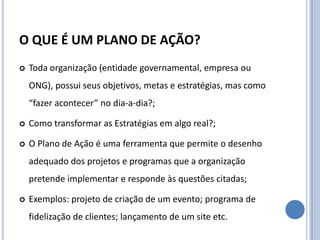 O QUE É UM PLANO DE AÇÃO?
   Toda organização (entidade governamental, empresa ou
    ONG), possui seus objetivos, metas e estratégias, mas como
    “fazer acontecer” no dia-a-dia?;

   Como transformar as Estratégias em algo real?;

   O Plano de Ação é uma ferramenta que permite o desenho
    adequado dos projetos e programas que a organização
    pretende implementar e responde às questões citadas;

   Exemplos: projeto de criação de um evento; programa de
    fidelização de clientes; lançamento de um site etc.
 