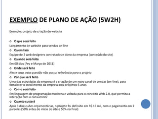 EXEMPLO DE PLANO DE AÇÃO (5W2H)
Exemplo: projeto de criação de website

   O que será feito
Lançamento de website para vendas on-line
 Quem fará
Equipe de 2 web designers contratados e dono da empresa (conteúdo do site)
 Quando será feito
Em 60 dias (Fev e Março de 2011)
 Onde será feito
Neste caso, esta questão não possui relevância para o projeto
 Por que será feito
Uma das estratégias da empresa é a criação de um novo canal de vendas (on-line), para
fortalecer o crescimento da empresa nos próximos 5 anos
 Como será feito
Em linguagem de programação moderna e voltada para o conceito Web 2.0, que permita a
interação com o consumidor
 Quanto custará
Após 3 discussões orçamentárias, o projeto foi definido em R$ 15 mil, com o pagamento em 2
parcelas (50% antes do início do site e 50% no final)
 