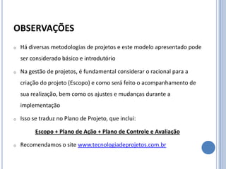 OBSERVAÇÕES
o   Há diversas metodologias de projetos e este modelo apresentado pode
    ser considerado básico e introdutório

o   Na gestão de projetos, é fundamental considerar o racional para a
    criação do projeto (Escopo) e como será feito o acompanhamento de
    sua realização, bem como os ajustes e mudanças durante a
    implementação

o   Isso se traduz no Plano de Projeto, que inclui:

          Escopo + Plano de Ação + Plano de Controle e Avaliação

o   Recomendamos o site www.tecnologiadeprojetos.com.br
 