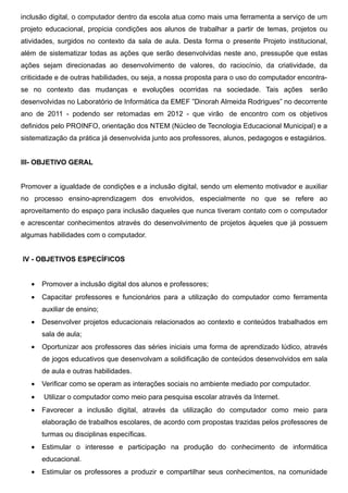 inclusão digital, o computador dentro da escola atua como mais uma ferramenta a serviço de um
projeto educacional, propicia condições aos alunos de trabalhar a partir de temas, projetos ou
atividades, surgidos no contexto da sala de aula. Desta forma o presente Projeto institucional,
além de sistematizar todas as ações que serão desenvolvidas neste ano, pressupõe que estas
ações sejam direcionadas ao desenvolvimento de valores, do raciocínio, da criatividade, da
criticidade e de outras habilidades, ou seja, a nossa proposta para o uso do computador encontra-
se no contexto das mudanças e evoluções ocorridas na sociedade. Tais ações                 serão
desenvolvidas no Laboratório de Informática da EMEF ”Dinorah Almeida Rodrigues” no decorrente
ano de 2011 - podendo ser retomadas em 2012 - que virão de encontro com os objetivos
definidos pelo PROINFO, orientação dos NTEM (Núcleo de Tecnologia Educacional Municipal) e a
sistematização da prática já desenvolvida junto aos professores, alunos, pedagogos e estagiários.


III- OBJETIVO GERAL


Promover a igualdade de condições e a inclusão digital, sendo um elemento motivador e auxiliar
no processo ensino-aprendizagem dos envolvidos, especialmente no que se refere ao
aproveitamento do espaço para inclusão daqueles que nunca tiveram contato com o computador
e acrescentar conhecimentos através do desenvolvimento de projetos àqueles que já possuem
algumas habilidades com o computador.


IV - OBJETIVOS ESPECÍFICOS


   •   Promover a inclusão digital dos alunos e professores;
   •   Capacitar professores e funcionários para a utilização do computador como ferramenta
       auxiliar de ensino;
   •   Desenvolver projetos educacionais relacionados ao contexto e conteúdos trabalhados em
       sala de aula;
   •   Oportunizar aos professores das séries iniciais uma forma de aprendizado lúdico, através
       de jogos educativos que desenvolvam a solidificação de conteúdos desenvolvidos em sala
       de aula e outras habilidades.
   •   Verificar como se operam as interações sociais no ambiente mediado por computador.
   •   Utilizar o computador como meio para pesquisa escolar através da Internet.
   •   Favorecer a inclusão digital, através da utilização do computador como meio para
       elaboração de trabalhos escolares, de acordo com propostas trazidas pelos professores de
       turmas ou disciplinas específicas.
   •   Estimular o interesse e participação na produção do conhecimento de informática
       educacional.
   •   Estimular os professores a produzir e compartilhar seus conhecimentos, na comunidade
 